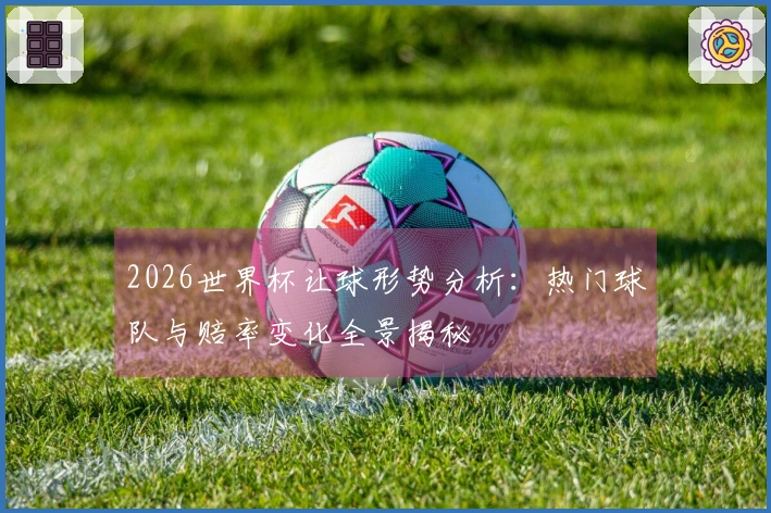 2026世界杯让球形势分析：热门球队与赔率变化全景揭秘