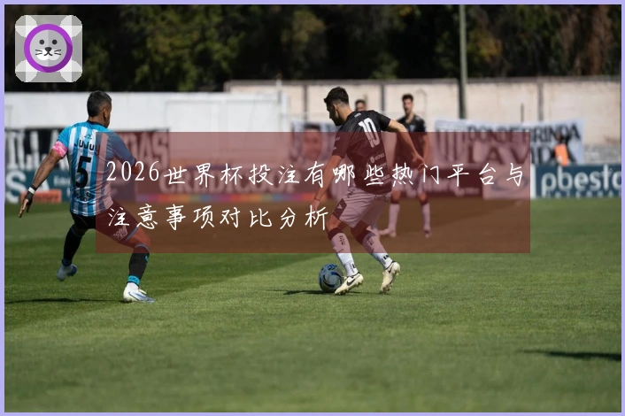 2026世界杯投注有哪些热门平台与注意事项对比分析